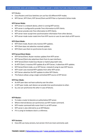 TRAINER: SAGAR | NetworkJourney.com | www.youtube.com/c/NetworkJourney | LinkedIN
CCNP ENTERPRISE 2020 LAB WORKBOOK|| TRAINER: SAGAR || WWW.YOUTUBE.COM/C/NETWORKJOURNEY
NTP Modes:
• Cisco Routers and Cisco Switches can use four (4) different NTP modes.
• NTP Server, NTP Client, NTP Server/Client and NTP Peer or Symmetric Active mode.
NTP Server Mode:
• NTP server is a network device, which is running NTP service.
• NTP server is configured to provide Time information to NTP clients.
• NTP server provide only Time information to NTP Clients.
• NTP server never accept time synchronization information from other devices.
• NTP server mode router reads time from NTP source or uses its own clock as NTP source.
NTP Client Mode:
• NTP Client mode, Router only receives NTP updates.
• NTP Client does not advertise received updates.
• NTP Client uses them to synchronize its own clock.
NTP Server/Client Mode:
• NTP Server/Client, Router receives updates from NTP server.
• NTP Server/Client also advertises them from its own interfaces.
• NTIP Server/Client mode Cisco Router or Switch plays both roles.
• As NTP Client, it receives NTP updates & as NTP Server, it advertises NTP updates.
• NTP Server/Client mode, as an NTP Server, instead of using its own NTP Source.
• NTP router uses received NTP updates from other NTP server.
• NTP Server advertise the NTP updates to other NTP Clients.
• This feature allows using a single centralized NTP source at NTP Server.
NTP Peer Mode:
• An NTP peer does not have authority over the other.
• In NTP peer mode, each device can provide time synchronization to other.
• So, one can synchronize the other in case of failures.
NTP Master:
• To make a router to become an authoritative NTP server.
• Where internal devices can synchronize use NTP master command.
• NTP master command tells router that it is an NTP server.
• NTP server is also referred to as an NTP Master.
• If it is using its hardware clock is a reference.
NTP Versions:
• Cisco IOS use many versions, but version 3 & 4 are most commonly used.
 