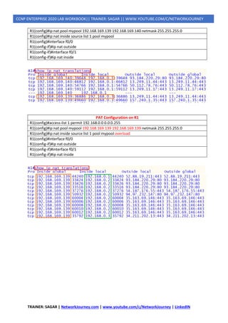 TRAINER: SAGAR | NetworkJourney.com | www.youtube.com/c/NetworkJourney | LinkedIN
CCNP ENTERPRISE 2020 LAB WORKBOOK|| TRAINER: SAGAR || WWW.YOUTUBE.COM/C/NETWORKJOURNEY
R1(config)#ip nat pool mypool 192.168.169.139 192.168.169.140 netmask 255.255.255.0
R1(config)#ip nat inside source list 1 pool mypool
R1(config)#interface f0/0
R1(config-if)#ip nat outside
R1(config-if)#interface f0/1
R1(config-if)#ip nat inside
PAT Configuration on R1
R1(config)#access-list 1 permit 192.168.0.0 0.0.0.255
R1(config)#ip nat pool mypool 192.168.169.139 192.168.169.139 netmask 255.255.255.0
R1(config)#ip nat inside source list 1 pool mypool overload
R1(config)#interface f0/0
R1(config-if)#ip nat outside
R1(config-if)#interface f0/1
R1(config-if)#ip nat inside
 