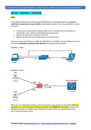 TRAINER: SAGAR | NetworkJourney.com | www.youtube.com/c/NetworkJourney | LinkedIN
CCNP ENTERPRISE 2020 LAB WORKBOOK|| TRAINER: SAGAR || WWW.YOUTUBE.COM/C/NETWORKJOURNEY
SPAN / RSPAN / ERSPAN
SPAN
Cisco Catalyst Switches have a feature called SPAN (Switch Port Analyzer) that lets you copy all
traffic from a source port or source VLAN to a destination interface. This is very useful for a number
of reasons:
• If you want to use wireshark to capture traffic from an interface that is connected to a
workstation, server, phone or anything else you want to sniff.
• Redirect all traffic from a VLAN to an IDS / IPS.
• Redirect all VoIP calls from a VLAN so you can record the calls.
The source can be an interface or a VLAN, the destination is an interface. You can choose if you want
to forward transmitted, received or both directions to the destination interface.
EXAMPLE 1: SPAN
EXAMPLE 2: SPAN
When you use a destination interface on the same switch as your switch, we call it SPAN, when the
destination is a remote interface on another switch we call it RSPAN (Remote SPAN). When using
RSPAN you need to use a VLAN for your RSPAN traffic so that traffic can travel from the source
switch to the destination switch.
 