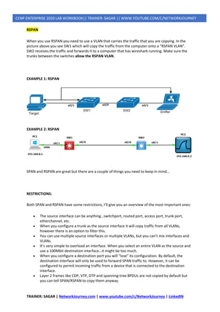 TRAINER: SAGAR | NetworkJourney.com | www.youtube.com/c/NetworkJourney | LinkedIN
CCNP ENTERPRISE 2020 LAB WORKBOOK|| TRAINER: SAGAR || WWW.YOUTUBE.COM/C/NETWORKJOURNEY
RSPAN
When you use RSPAN you need to use a VLAN that carries the traffic that you are copying. In the
picture above you see SW1 which will copy the traffic from the computer onto a “RSPAN VLAN”.
SW2 receives the traffic and forwards it to a computer that has wireshark running. Make sure the
trunks between the switches allow the RSPAN VLAN.
EXAMPLE 1: RSPAN
EXAMPLE 2: RSPAN
SPAN and RSPAN are great but there are a couple of things you need to keep in mind…
RESTRICTIONS:
Both SPAN and RSPAN have some restrictions, I’ll give you an overview of the most important ones:
• The source interface can be anything…switchport, routed port, access port, trunk port,
etherchannel, etc.
• When you configure a trunk as the source interface it will copy traffic from all VLANs,
however there is an option to filter this.
• You can use multiple source interfaces or multiple VLANs, but you can’t mix interfaces and
VLANs.
• It’s very simple to overload an interface. When you select an entire VLAN as the source and
use a 100Mbit destination interface…it might be too much.
• When you configure a destination port you will “lose” its configuration. By default, the
destination interface will only be used to forward SPAN traffic to. However, it can be
configured to permit incoming traffic from a device that is connected to the destination
interface.
• Layer 2 frames like CDP, VTP, DTP and spanning-tree BPDUs are not copied by default but
you can tell SPAN/RSPAN to copy them anyway.
 