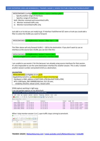 TRAINER: SAGAR | NetworkJourney.com | www.youtube.com/c/NetworkJourney | LinkedIN
CCNP ENTERPRISE 2020 LAB WORKBOOK|| TRAINER: SAGAR || WWW.YOUTUBE.COM/C/NETWORKJOURNEY
MOSCOWSW01 (config)#monitor session 1 source interface gi0/2 ?
, Specify another range of interfaces
- Specify a range of interfaces
both Monitor received and transmitted traffic
rx Monitor received traffic only
tx Monitor transmitted traffic only
Just add rx or tx and you are ready to go. If interface FastEthernet 0/1 were a trunk you could add a
filter to select the VLANs you want to forward:
MOSCOWSW01 (config)#monitor session 1 filter vlan 1 - 100
This filter above will only forward VLAN 1 – 100 to the destination. If you don’t want to use an
interface as the source but a VLAN, you can do it like this:
MOSCOWSW01 (config)#monitor session 2 source vlan 1
Switch(config)#monitor session 2 destination interface Gi0/3
I am unable to use session 1 for this because I am already using source interfaces for that session.
It’s also impossible to use the same destination interface for another session. This is why I created
another session number and picked Gi 0/3 as a destination.
VALIDATION:
MOSCOWSW01(config)#do sh int gi1/0
GigabitEthernet1/0 is up, line protocol is down (monitoring)
Hardware is iGbE, address is 0c67.9181.a704 (bia 0c67.9181.a704)
MTU 1500 bytes, BW 1000000 Kbit/sec, DLY 10 usec,
reliability 255/255, txload 1/255, rxload 1/255
SPAN capture working in right way.
I can see packet capture on my Wireshark
When I stop monitor session 1 or 2, span traffic stops coming to wireshark.
 