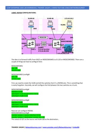 TRAINER: SAGAR | NetworkJourney.com | www.youtube.com/c/NetworkJourney | LinkedIN
CCNP ENTERPRISE 2020 LAB WORKBOOK|| TRAINER: SAGAR || WWW.YOUTUBE.COM/C/NETWORKJOURNEY
LAB#2: RSPAN CONFIGURATIONS:
The idea is to forward traffic from Gi0/2 on MOSCOWSW01 to Gi 1/0 on MOSCOWSW02. There are a
couple of things we have to configure here:
MOSCOWSW01
vlan 100
remote-span
MOSCOWSW02 (config)#
vlan 100
remote-span
First, we need to create the VLAN and tell the switches that it’s a RSPAN vlan. This is something that
is easily forgotten. Secondly, we will configure the link between the two switches as a trunk:
MOSCOWSW01(config)#
interface Gi 0/0
switchport trunk encapsulation dot1q
switchport mode trunk
MOSCOWSW02(config)#
interface Gi 0/0
switchport trunk encapsulation dot1q
switchport mode trunk
Now we can configure RSPAN:
MOSCOWSW01(config)#
monitor session 1 source interface Gi 0/2
monitor session 1 destination remote vlan 100
This selects Gi 0/1 as the source and VLAN 100 as the destination…
 
