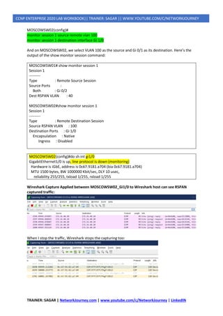 TRAINER: SAGAR | NetworkJourney.com | www.youtube.com/c/NetworkJourney | LinkedIN
CCNP ENTERPRISE 2020 LAB WORKBOOK|| TRAINER: SAGAR || WWW.YOUTUBE.COM/C/NETWORKJOURNEY
MOSCOWSW02(config)#
monitor session 1 source remote vlan 100
monitor session 1 destination interface Gi 1/0
And on MOSCOWSW02, we select VLAN 100 as the source and Gi 0/1 as its destination. Here’s the
output of the show monitor session command:
MOSCOWSW01# show monitor session 1
Session 1
---------
Type : Remote Source Session
Source Ports :
Both : Gi 0/2
Dest RSPAN VLAN : 40
MOSCOWSW02#show monitor session 1
Session 1
---------
Type : Remote Destination Session
Source RSPAN VLAN : 100
Destination Ports : Gi 1/0
Encapsulation : Native
Ingress : Disabled
MOSCOWSW02(config)#do sh int gi1/0
GigabitEthernet1/0 is up, line protocol is down (monitoring)
Hardware is iGbE, address is 0c67.9181.a704 (bia 0c67.9181.a704)
MTU 1500 bytes, BW 1000000 Kbit/sec, DLY 10 usec,
reliability 255/255, txload 1/255, rxload 1/255
Wireshark Capture Applied between MOSCOWSW02_Gi1/0 to Wireshark host can see RSPAN
captured traffic:
When I stop the traffic, Wireshark stops the capturing too:
 