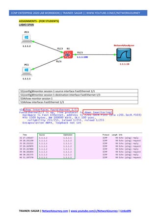 TRAINER: SAGAR | NetworkJourney.com | www.youtube.com/c/NetworkJourney | LinkedIN
CCNP ENTERPRISE 2020 LAB WORKBOOK|| TRAINER: SAGAR || WWW.YOUTUBE.COM/C/NETWORKJOURNEY
ASSIGNMENTS - (FOR STUDENTS)
LAB#3 SPAN
S1(config)#monitor session 1 source interface FastEthernet 1/1
S1(config)#monitor session 1 destination interface FastEthernet 1/3
S1#show monitor session 1
S1#show interfaces FastEthernet 1/3
 