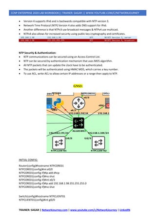 TRAINER: SAGAR | NetworkJourney.com | www.youtube.com/c/NetworkJourney | LinkedIN
CCNP ENTERPRISE 2020 LAB WORKBOOK|| TRAINER: SAGAR || WWW.YOUTUBE.COM/C/NETWORKJOURNEY
• Version 4 supports IPv6 and is backwards compatible with NTP version 3.
• Network Time Protocol (NTP) Version 4 also adds DNS support for IPv6.
• Another difference is that NTPv3 use broadcast messages & NTPv4 use multicast.
• NTPv4 also allows for increased security using public key cryptography and certificates.
NTP Security & Authentication:
• NTP communications can be secured using an Access Control List.
• NTP can be secured by authentication mechanism that uses MD5 algorithm.
• All NTP packets that can update the clock have to be authenticated.
• The packets will be authenticated using HMAC MD5, which carries a key number.
• To use ACL, write ACL to allow certain IP addresses or a range then apply to NTP.
GNS3:
INITIAL CONFIG:
Router(config)#hostname NTPCORE01
NTPCORE01(config)#int e0/0
NTPCORE01(config-if)#ip add dhcp
NTPCORE01(config-if)#no shut
NTPCORE01(config-if)#int e0/3
NTPCORE01(config-if)#ip add 192.168.1.98 255.255.255.0
NTPCORE01(config-if)#no shut
Switch(config)#hostname NTPCLIENT01
NTPCLIENT01(config)#int gi0/0
 