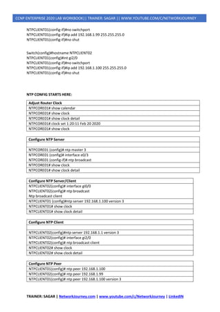 TRAINER: SAGAR | NetworkJourney.com | www.youtube.com/c/NetworkJourney | LinkedIN
CCNP ENTERPRISE 2020 LAB WORKBOOK|| TRAINER: SAGAR || WWW.YOUTUBE.COM/C/NETWORKJOURNEY
NTPCLIENT01(config-if)#no switchport
NTPCLIENT01(config-if)#ip add 192.168.1.99 255.255.255.0
NTPCLIENT01(config-if)#no shut
Switch(config)#hostname NTPCLIENT02
NTPCLIENT01(config)#int gi2/0
NTPCLIENT01(config-if)#no switchport
NTPCLIENT01(config-if)#ip add 192.168.1.100 255.255.255.0
NTPCLIENT01(config-if)#no shut
NTP CONFIG STARTS HERE:
Adjust Router Clock
NTPCORE01# show calendar
NTPCORE01# show clock
NTPCORE01# show clock detail
NTPCORE01# clock set 1:20:11 Feb 20 2020
NTPCORE01# show clock
Configure NTP Server
NTPCORE01 (config)# ntp master 3
NTPCORE01 (config)# interface e0/3
NTPCORE01 (config-if)# ntp broadcast
NTPCORE01# show clock
NTPCORE01# show clock detail
Configure NTP Server/Client
NTPCLIENT02(config)# interface gi0/0
NTPCLIENT02(config)# ntp broadcast
Ntp broadcast client
NTPCLIENT01 (config)#ntp server 192.168.1.100 version 3
NTPCLIENT01# show clock
NTPCLIENT01# show clock detail
Configure NTP Client
NTPCLIENT02(config)#ntp server 192.168.1.1 version 3
NTPCLIENT02(config)# interface gi2/0
NTPCLIENT02(config)# ntp broadcast client
NTPCLIENT02# show clock
NTPCLIENT02# show clock detail
Configure NTP Peer
NTPCLIENT01(config)# ntp peer 192.168.1.100
NTPCLIENT02(config)# ntp peer 192.168.1.99
NTPCLIENT01(config)# ntp peer 192.168.1.100 version 3
 