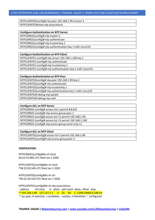 TRAINER: SAGAR | NetworkJourney.com | www.youtube.com/c/NetworkJourney | LinkedIN
CCNP ENTERPRISE 2020 LAB WORKBOOK|| TRAINER: SAGAR || WWW.YOUTUBE.COM/C/NETWORKJOURNEY
NTPCLIENT02(config)# ntp peer 192.168.1.99 version 3
NTPCLIENT01#show ntp associations
Configure Authentication on NTP Server
NTPCORE01(config)# ntp master 5
NTPCORE01(config)# ntp authenticate
NTPCORE01(config)# ntp trusted-key 1
NTPCORE01(config)# ntp authentication-key 1 md5 cisco123
Configure Authentication on NTP Client
NTPCLIENT01 (config)# ntp server 192.168.1.100 key 1
NTPCLIENT01 (config)# ntp authenticate
NTPCLIENT01 (config)# ntp trusted-key 1
NTPCLIENT01 (config)# ntp authentication-key 1 md5 cisco123
Configure Authentication on NTP Peer
NTPCLIENT02(config)# ntp peer 192.168.1.99 key 1
NTPCLIENT02(config)# ntp authenticate
NTPCLIENT02(config)# ntp trusted-key 1
NTPCLIENT02(config)# ntp authentication-key 1 md5 cisco123
NTPCLIENT02# debug ntp packet
NTPCLIENT02# debug ntp auth
Configure ACL on NTP Server
NTPCORE01 (config)# access-list 1 permit 8.8.8.8
NTPCORE01 (config)# ntp access-group peer 1
NTPCORE01 (config)# access-list 11 permit 192.168.1.99
NTPCORE01 (config)# access-list 11 permit 192.168.1.100
NTPCORE01 (config)# ntp access-group serve-only 11
Configure ACL on NTP Client
NTPCLIENT01(config)# access-list 3 permit 192.168.1.98
NTPCLIENT01(config)# ntp access-group peer 3
VERIFICATION:
NTPCORE01(config)#do sh clock
04:22:55.983 UTC Wed Jan 1 2020
NTPCLIENT01(config)#do sh clock
*04:22:05.540 UTC Wed Jan 1 2020
NTPCLIENT02(config)#do sh clo
*04:22:24.554 UTC Wed Jan 1 2020
NTPCLIENT01(config)#do sh ntp associations
address ref clock st when poll reach delay offset disp
*~192.168.1.98 127.127.1.1 3 35 64 1 2.694 24460.6 188.54
* sys.peer, # selected, + candidate, - outlyer, x falseticker, ~ configured
 