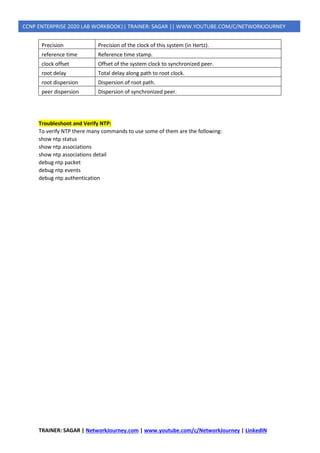 TRAINER: SAGAR | NetworkJourney.com | www.youtube.com/c/NetworkJourney | LinkedIN
CCNP ENTERPRISE 2020 LAB WORKBOOK|| TRAINER: SAGAR || WWW.YOUTUBE.COM/C/NETWORKJOURNEY
Precision Precision of the clock of this system (in Hertz).
reference time Reference time stamp.
clock offset Offset of the system clock to synchronized peer.
root delay Total delay along path to root clock.
root dispersion Dispersion of root path.
peer dispersion Dispersion of synchronized peer.
Troubleshoot and Verify NTP:
To verify NTP there many commands to use some of them are the following:
show ntp status
show ntp associations
show ntp associations detail
debug ntp packet
debug ntp events
debug ntp authentication
 
