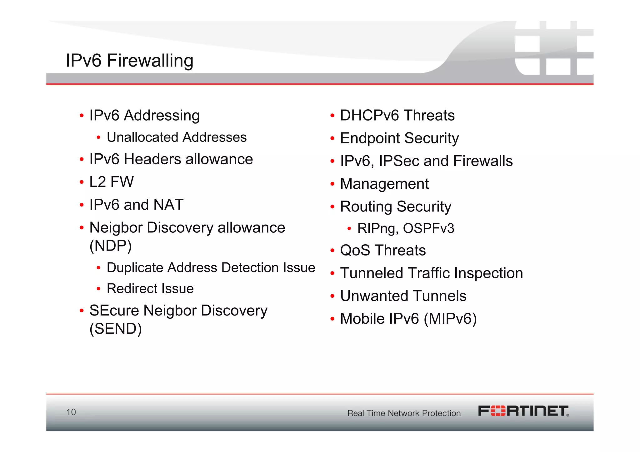 IPv6 Firewalling

     • IPv6 Addressing                      •   DHCPv6 Threats
         • Unallocated Addresses            •   Endpoint Security
     •   IPv6 Headers allowance             •   IPv6, IPSec and Firewalls
     •   L2 FW                              •   Management
     •   IPv6 and NAT                       •   Routing Security
     •   Neigbor Discovery allowance            • RIPng, OSPFv3
         (NDP)                              •   QoS Threats
        • Duplicate Address Detection Issue •   Tunneled Traffic Inspection
        • Redirect Issue
                                            •   Unwanted Tunnels
     • SEcure Neigbor Discovery
                                            •   Mobile IPv6 (MIPv6)
       (SEND)




10
 
