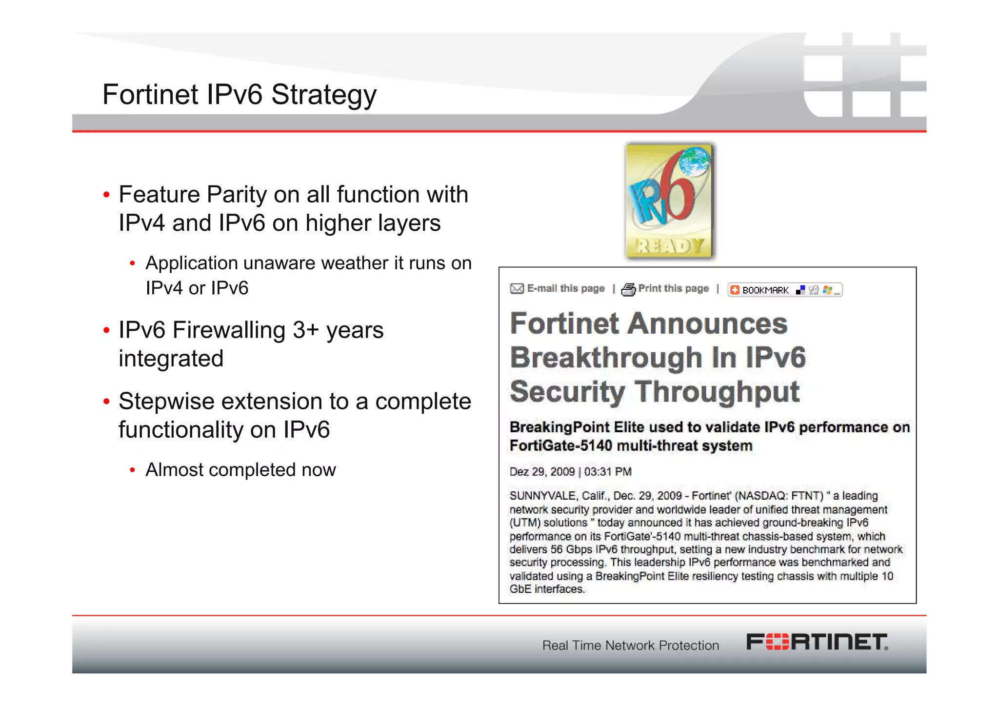 Fortinet IPv6 Strategy


• Feature Parity on all function with
  IPv4 and IPv6 on higher layers
  • Application unaware weather it runs on
    IPv4 or IPv6

• IPv6 Firewalling 3+ years
  integrated
• Stepwise extension to a complete
  functionality on IPv6
  • Almost completed now
 