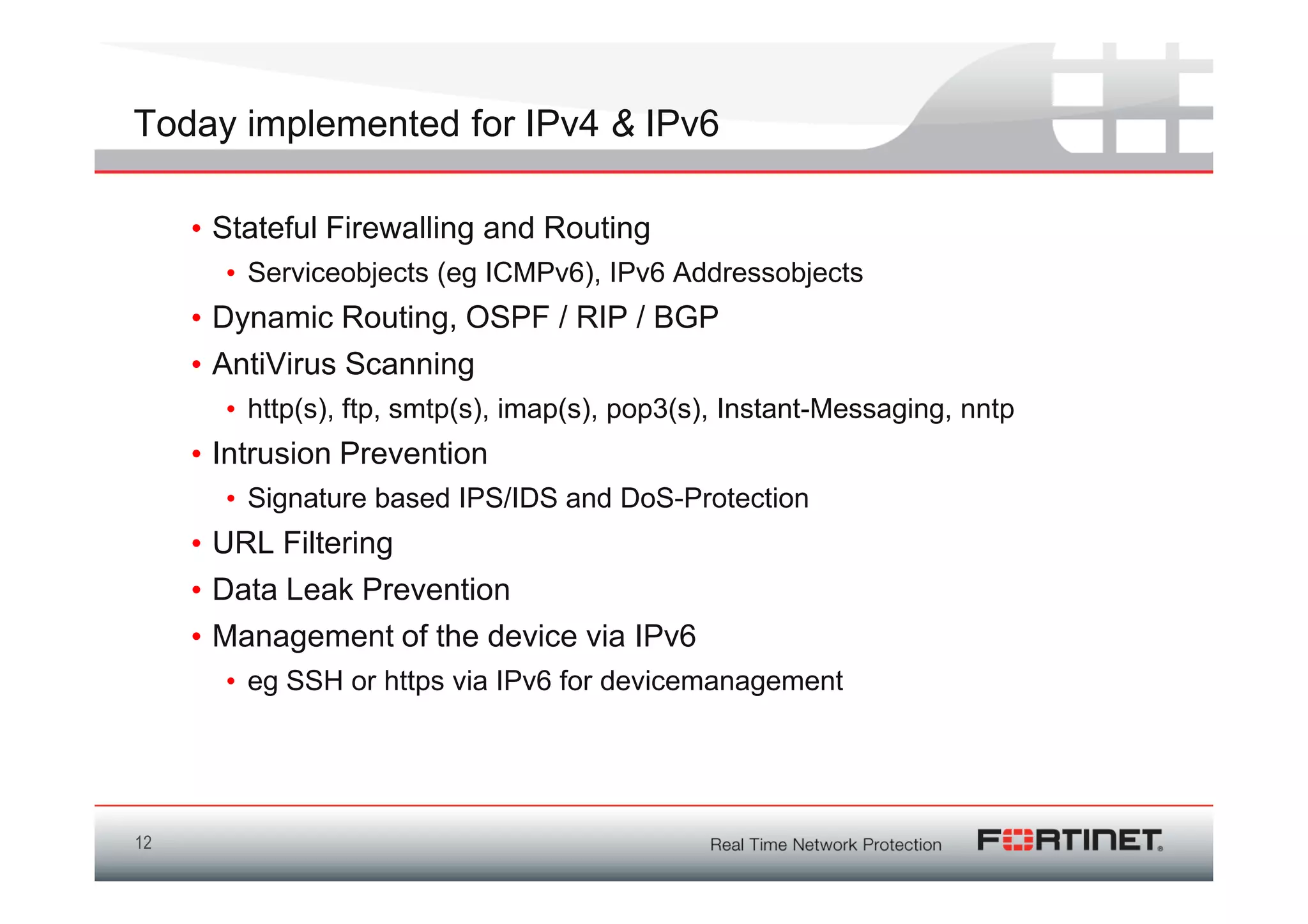 Today implemented for IPv4 & IPv6

     • Stateful Firewalling and Routing
       • Serviceobjects (eg ICMPv6), IPv6 Addressobjects
     • Dynamic Routing, OSPF / RIP / BGP
     • AntiVirus Scanning
       • http(s), ftp, smtp(s), imap(s), pop3(s), Instant-Messaging, nntp
     • Intrusion Prevention
       • Signature based IPS/IDS and DoS-Protection
     • URL Filtering
     • Data Leak Prevention
     • Management of the device via IPv6
       • eg SSH or https via IPv6 for devicemanagement




12
 