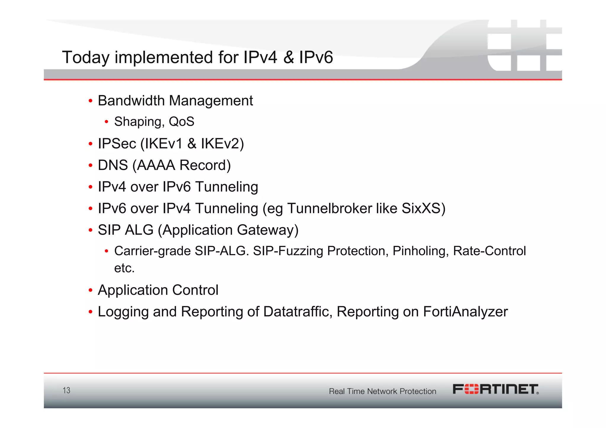 Today implemented for IPv4 & IPv6

     • Bandwidth Management
         • Shaping, QoS
     •   IPSec (IKEv1 & IKEv2)
     •   DNS (AAAA Record)
     •   IPv4 over IPv6 Tunneling
     •   IPv6 over IPv4 Tunneling (eg Tunnelbroker like SixXS)
     •   SIP ALG (Application Gateway)
         • Carrier-grade SIP-ALG. SIP-Fuzzing Protection, Pinholing, Rate-Control
           etc.
     • Application Control
     • Logging and Reporting of Datatraffic, Reporting on FortiAnalyzer




13
 