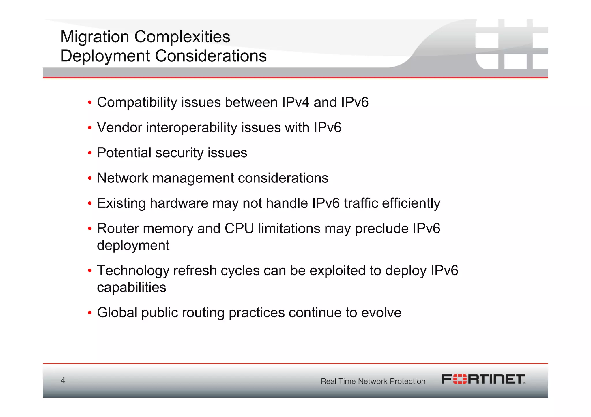 Migration Complexities
Deployment Considerations

    • Compatibility issues between IPv4 and IPv6
    • Vendor interoperability issues with IPv6
    • Potential security issues
    • Network management considerations
    • Existing hardware may not handle IPv6 traffic efficiently
    • Router memory and CPU limitations may preclude IPv6
      deployment
    • Technology refresh cycles can be exploited to deploy IPv6
      capabilities
    • Global public routing practices continue to evolve



4
 