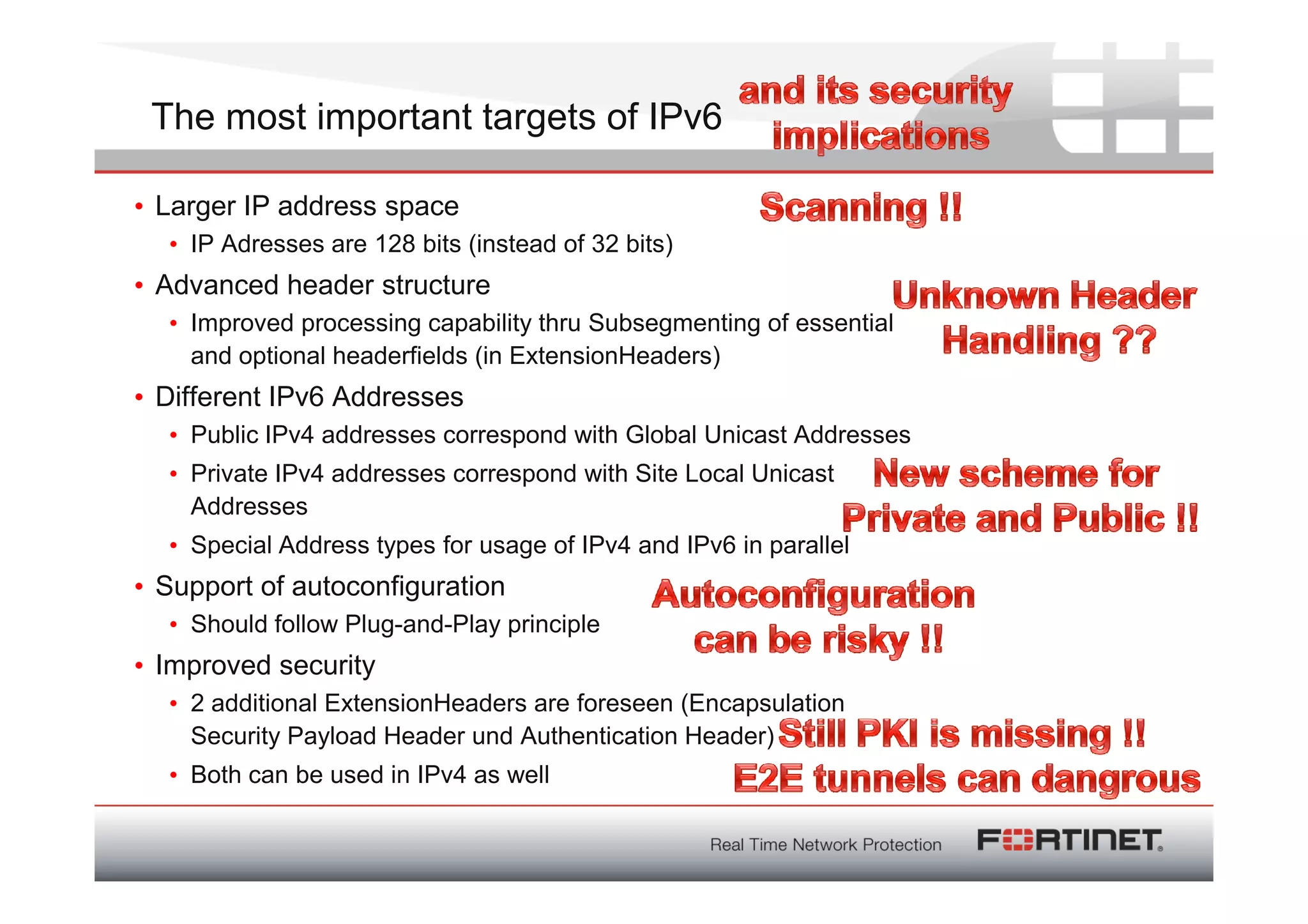The most important targets of IPv6

• Larger IP address space
  • IP Adresses are 128 bits (instead of 32 bits)
• Advanced header structure
  • Improved processing capability thru Subsegmenting of essential
    and optional headerfields (in ExtensionHeaders)
• Different IPv6 Addresses
  • Public IPv4 addresses correspond with Global Unicast Addresses
  • Private IPv4 addresses correspond with Site Local Unicast
    Addresses
  • Special Address types for usage of IPv4 and IPv6 in parallel
• Support of autoconfiguration
  • Should follow Plug-and-Play principle
• Improved security
  • 2 additional ExtensionHeaders are foreseen (Encapsulation
    Security Payload Header und Authentication Header)
  • Both can be used in IPv4 as well
 