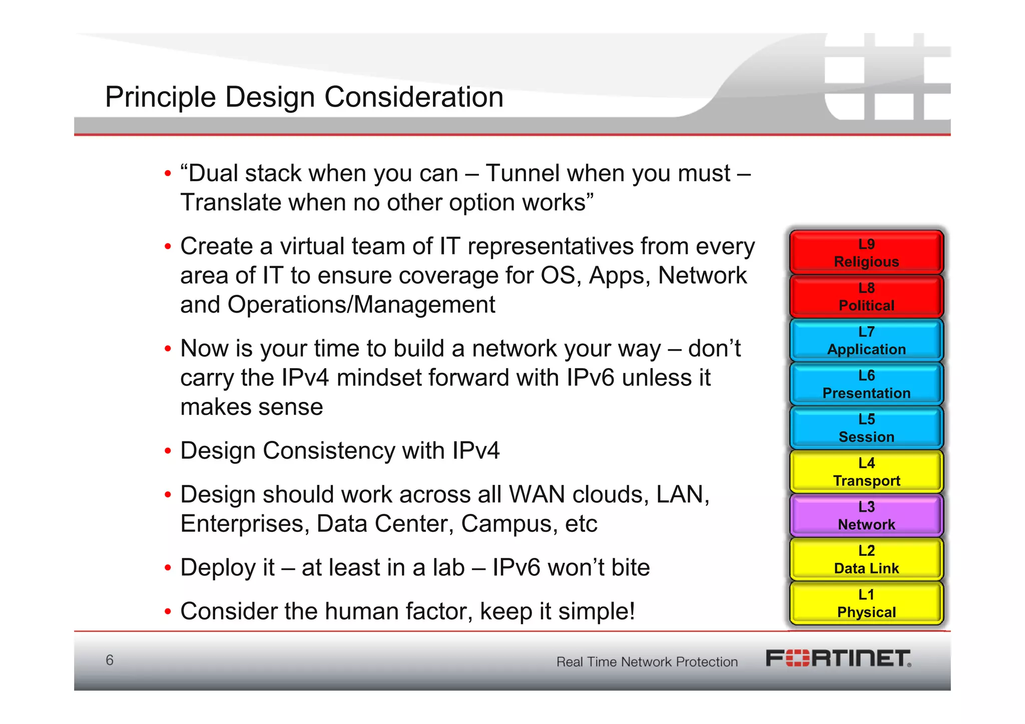 Principle Design Consideration

    • “Dual stack when you can – Tunnel when you must –
      Translate when no other option works”
    • Create a virtual team of IT representatives from every       L9
                                                                Religious
      area of IT to ensure coverage for OS, Apps, Network          L8
      and Operations/Management                                  Political
                                                                   L7
    • Now is your time to build a network your way – don’t     Application

      carry the IPv4 mindset forward with IPv6 unless it           L6
                                                               Presentation
      makes sense                                                  L5
                                                                 Session
    • Design Consistency with IPv4                                 L4
                                                                Transport
    • Design should work across all WAN clouds, LAN,               L3
      Enterprises, Data Center, Campus, etc                      Network
                                                                   L2
    • Deploy it – at least in a lab – IPv6 won’t bite           Data Link
                                                                  L1
    • Consider the human factor, keep it simple!                Physical


6
 