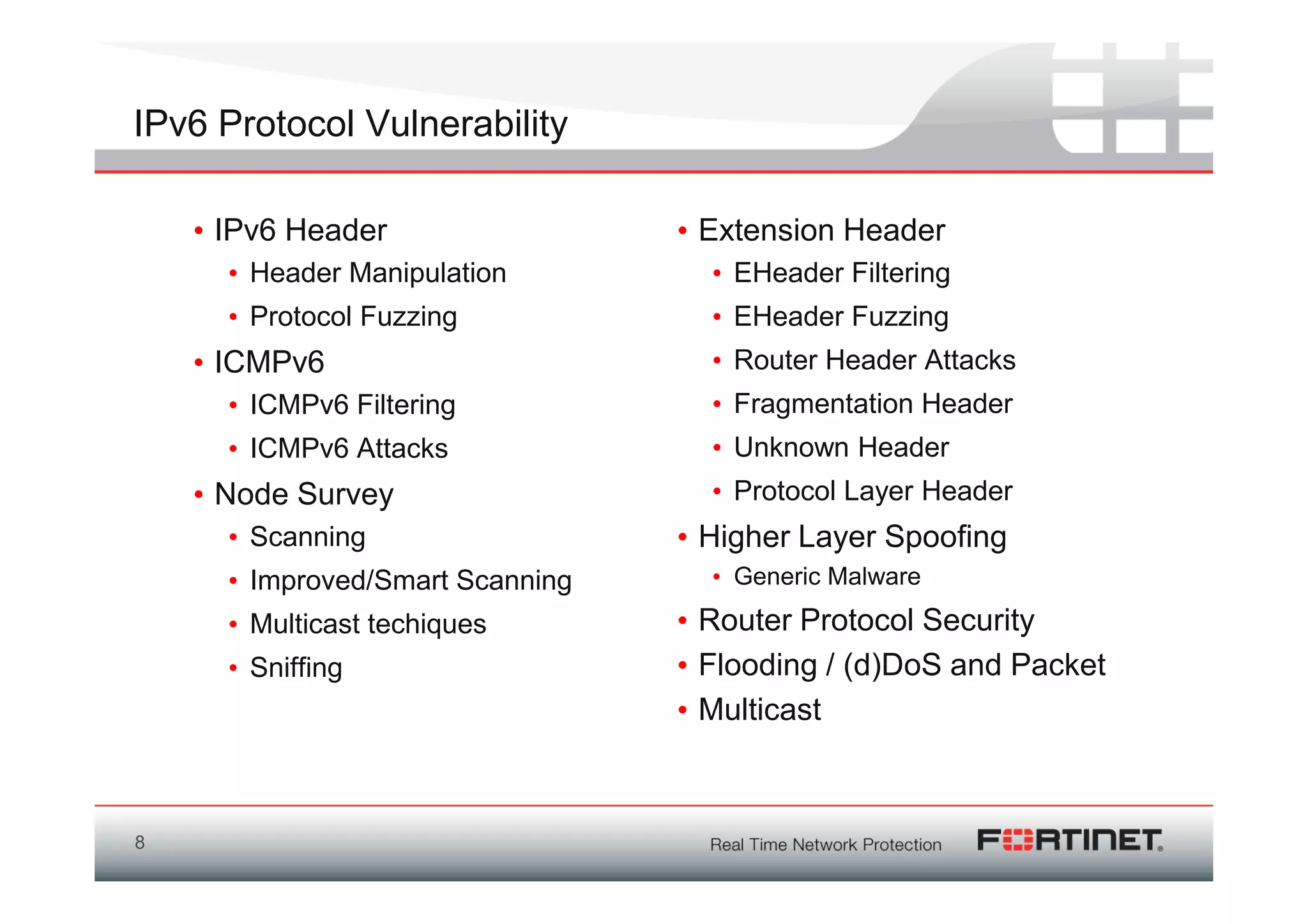 IPv6 Protocol Vulnerability

    • IPv6 Header                 • Extension Header
      • Header Manipulation         • EHeader Filtering
      • Protocol Fuzzing            • EHeader Fuzzing
    • ICMPv6                        • Router Header Attacks
      • ICMPv6 Filtering            • Fragmentation Header
      • ICMPv6 Attacks              • Unknown Header
    • Node Survey                   • Protocol Layer Header
      • Scanning                  • Higher Layer Spoofing
      • Improved/Smart Scanning     • Generic Malware
      • Multicast techiques       • Router Protocol Security
      • Sniffing                  • Flooding / (d)DoS and Packet
                                  • Multicast



8
 