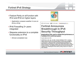 Fortinet IPv6 Strategy


• Feature Parity on all function with
  IPv4 and IPv6 on higher layers
  • Application unaware weather it runs on
    IPv4 or IPv6

• IPv6 Firewalling 3+ years
  integrated
• Stepwise extension to a complete
  functionality on IPv6
  • Almost completed now
 