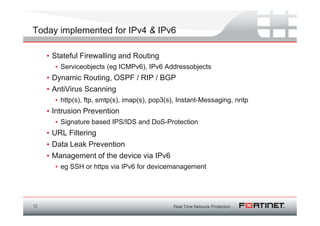 Today implemented for IPv4 & IPv6

     • Stateful Firewalling and Routing
       • Serviceobjects (eg ICMPv6), IPv6 Addressobjects
     • Dynamic Routing, OSPF / RIP / BGP
     • AntiVirus Scanning
       • http(s), ftp, smtp(s), imap(s), pop3(s), Instant-Messaging, nntp
     • Intrusion Prevention
       • Signature based IPS/IDS and DoS-Protection
     • URL Filtering
     • Data Leak Prevention
     • Management of the device via IPv6
       • eg SSH or https via IPv6 for devicemanagement




12
 