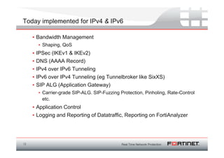 Today implemented for IPv4 & IPv6

     • Bandwidth Management
         • Shaping, QoS
     •   IPSec (IKEv1 & IKEv2)
     •   DNS (AAAA Record)
     •   IPv4 over IPv6 Tunneling
     •   IPv6 over IPv4 Tunneling (eg Tunnelbroker like SixXS)
     •   SIP ALG (Application Gateway)
         • Carrier-grade SIP-ALG. SIP-Fuzzing Protection, Pinholing, Rate-Control
           etc.
     • Application Control
     • Logging and Reporting of Datatraffic, Reporting on FortiAnalyzer




13
 