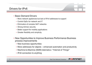 Drivers for IPv6

    • Basic Demand Drivers
      • More network appliances but lack of IPv4 addresses to support
      • Control OpEx for network and IT
      • Elimination of complex NAT networks
      • Strong intrinsic security
      • Better support for mobility applications
      • Greater flexibility and simplicity


    • New Opportunities to Improve Business Performance Business
      process improvements
      • New business opportunities
      • More addresses for objects – enhanced automation and productivity
      • Machine-to-Machine (M2M) telematics / *Internet of Things*
      • IPv6 connection to anything


2
 