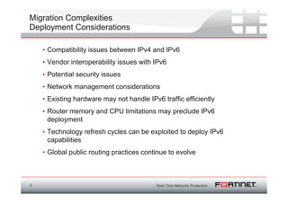 Migration Complexities
Deployment Considerations

    • Compatibility issues between IPv4 and IPv6
    • Vendor interoperability issues with IPv6
    • Potential security issues
    • Network management considerations
    • Existing hardware may not handle IPv6 traffic efficiently
    • Router memory and CPU limitations may preclude IPv6
      deployment
    • Technology refresh cycles can be exploited to deploy IPv6
      capabilities
    • Global public routing practices continue to evolve



4
 