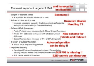 The most important targets of IPv6

• Larger IP address space
  • IP Adresses are 128 bits (instead of 32 bits)
• Advanced header structure
  • Improved processing capability thru Subsegmenting of essential
    and optional headerfields (in ExtensionHeaders)
• Different IPv6 Addresses
  • Public IPv4 addresses correspond with Global Unicast Addresses
  • Private IPv4 addresses correspond with Site Local Unicast
    Addresses
  • Special Address types for usage of IPv4 and IPv6 in parallel
• Support of autoconfiguration
  • Should follow Plug-and-Play principle
• Improved security
  • 2 additional ExtensionHeaders are foreseen (Encapsulation
    Security Payload Header und Authentication Header)
  • Both can be used in IPv4 as well
 