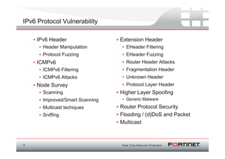 IPv6 Protocol Vulnerability

    • IPv6 Header                 • Extension Header
      • Header Manipulation         • EHeader Filtering
      • Protocol Fuzzing            • EHeader Fuzzing
    • ICMPv6                        • Router Header Attacks
      • ICMPv6 Filtering            • Fragmentation Header
      • ICMPv6 Attacks              • Unknown Header
    • Node Survey                   • Protocol Layer Header
      • Scanning                  • Higher Layer Spoofing
      • Improved/Smart Scanning     • Generic Malware
      • Multicast techiques       • Router Protocol Security
      • Sniffing                  • Flooding / (d)DoS and Packet
                                  • Multicast



8
 