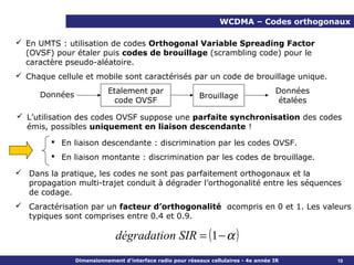 WCDMA – Codes orthogonaux

 En UMTS : utilisation de codes Orthogonal Variable Spreading Factor
  (OVSF) pour étaler puis codes de brouillage (scrambling code) pour le
  caractère pseudo-aléatoire.
 Chaque cellule et mobile sont caractérisés par un code de brouillage unique.
                           Etalement par                                              Données
      Données                                              Brouillage
                             code OVSF                                                 étalées

 L’utilisation des codes OVSF suppose une parfaite synchronisation des codes
  émis, possibles uniquement en liaison descendante !
         En liaison descendante : discrimination par les codes OVSF.
         En liaison montante : discrimination par les codes de brouillage.

 Dans la pratique, les codes ne sont pas parfaitement orthogonaux et la
  propagation multi-trajet conduit à dégrader l’orthogonalité entre les séquences
  de codage.
 Caractérisation par un facteur d’orthogonalité αcompris en 0 et 1. Les valeurs
  typiques sont comprises entre 0.4 et 0.9.

                              dégradation SIR = (1 − α )
                                                                                                 10
                Dimensionnement d’interface radio pour réseaux cellulaires - 4e année IR         10
 