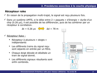 2. Procédures associées à la couche physique

 Récepteur rake
 En raison de la propagation multi-trajet, le signal est reçu plusieurs fois.

 Dans un système UMTS, si le délai entre 2 « paquets » d’énergie > durée d’un
  chip (0.26 µs), il est possible de les différencier, puis de les combiner par un
  récepteur à corrélation.
                 Δt = 0.26 µs                   Δd = 78 m


 Récepteur Rake :
     Récepteur à plusieurs « doigts »
      indépendants
     Les différents trains du signal reçu
      sont séparés en entrée par un filtre.
     Chaque doigt décode et désétale un
      train de signal donné.
     Les différents signaux résultants sont
      enfin combinés.



               Dimensionnement d’interface radio pour réseaux cellulaires - 4e année IR   21
 