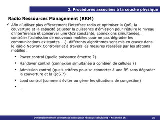 2. Procédures associées à la couche physique

Radio Ressources Management (RRM)
 Afin d’utiliser plus efficacement l’interface radio et optimiser la QoS, la
  couverture et la capacité (ajuster la puissance d’émission pour réduire le niveau
  d’interférence et conserver une QoS constante, connexions simultanées,
  contrôler l’admission de nouveaux mobiles pour ne pas dégrader les
  communications existantes ….), différents algorithmes sont mis en œuvre dans
  le Radio Network Controller et à travers les mesures réalisées par les stations
  mobiles :
     Power control (quelle puissance émettre ?)
     Handover control (connexion simultanée à combien de cellules ?)
     Admission control (quels critères pour se connecter à une BS sans dégrader
      la couverture et la QoS ?)
     Load control (comment éviter ou gérer les situations de congestion)
     …




               Dimensionnement d’interface radio pour réseaux cellulaires - 4e année IR   25
 