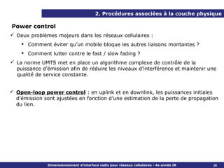 2. Procédures associées à la couche physique

Power control
 Deux problèmes majeurs dans les réseaux cellulaires :
     Comment éviter qu’un mobile bloque les autres liaisons montantes ?
     Comment lutter contre le fast / slow fading ?
 La norme UMTS met en place un algorithme complexe de contrôle de la
  puissance d’émission afin de réduire les niveaux d’interférence et maintenir une
  qualité de service constante.


 Open-loop power control : en uplink et en downlink, les puissances initiales
  d’émission sont ajustées en fonction d’une estimation de la perte de propagation
  du lien.




              Dimensionnement d’interface radio pour réseaux cellulaires - 4e année IR   26
 