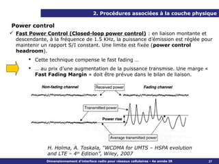 2. Procédures associées à la couche physique

Power control
 Fast Power Control (Closed-loop power control) : en liaison montante et
  descendante, à la fréquence de 1.5 KHz, la puissance d’émission est réglée pour
  maintenir un rapport S/I constant. Une limite est fixée (power control
  headroom).
        Cette technique compense le fast fading …
        … au prix d’une augmentation de la puissance transmise. Une marge «
         Fast Fading Margin » doit être prévue dans le bilan de liaison.




               H. Holma, A. Toskala, “WCDMA for UMTS – HSPA evolution
               and LTE – 4th Edition”, Wiley, 2007
              Dimensionnement d’interface radio pour réseaux cellulaires - 4e année IR   27
 