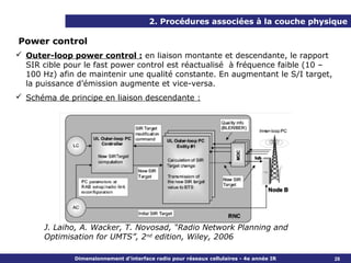 2. Procédures associées à la couche physique

Power control
 Outer-loop power control : en liaison montante et descendante, le rapport
  SIR cible pour le fast power control est réactualisé à fréquence faible (10 –
  100 Hz) afin de maintenir une qualité constante. En augmentant le S/I target,
  la puissance d’émission augmente et vice-versa.
 Schéma de principe en liaison descendante :




       J. Laiho, A. Wacker, T. Novosad, “Radio Network Planning and
       Optimisation for UMTS”, 2nd edition, Wiley, 2006

              Dimensionnement d’interface radio pour réseaux cellulaires - 4e année IR   28
 