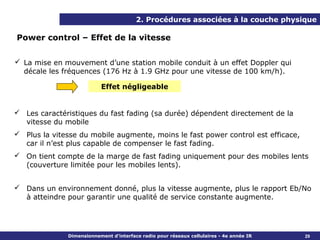 2. Procédures associées à la couche physique

Power control – Effet de la vitesse


 La mise en mouvement d’une station mobile conduit à un effet Doppler qui
  décale les fréquences (176 Hz à 1.9 GHz pour une vitesse de 100 km/h).

                          Effet négligeable


 Les caractéristiques du fast fading (sa durée) dépendent directement de la
  vitesse du mobile
 Plus la vitesse du mobile augmente, moins le fast power control est efficace,
  car il n’est plus capable de compenser le fast fading.
 On tient compte de la marge de fast fading uniquement pour des mobiles lents
  (couverture limitée pour les mobiles lents).


 Dans un environnement donné, plus la vitesse augmente, plus le rapport Eb/No
  à atteindre pour garantir une qualité de service constante augmente.




              Dimensionnement d’interface radio pour réseaux cellulaires - 4e année IR   29
 