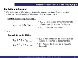 2. Procédures associées à la couche physique

Contrôle d’admission
 Afin de limiter la dégradation des performances par l’entrée d’un nouvel
  utilisateur, une demande d’admission n’est acceptée que si :

    Contrainte sur la puissance :
                                                    Itotal_old+ΔI : niveau d’interférence total
             I total _ old + ∆I < I max              résultant de l’entrée de l’utilisateur
                                                    Imax : noise rise maximum

 et si :

    Contrainte sur le débit :

                                                  ηUL et ηDL : facteurs de charge sur les
            ηUL + ∆η < ηUL _ max                   liaisons montantes et descendantes

            η DL + ∆η < η DL _ max                Δη : facteur de charge de la nouvelle
                                                   demande




                 Dimensionnement d’interface radio pour réseaux cellulaires - 4e année IR          30
 