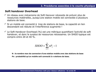 2. Procédures associées à la couche physique

Soft handover Overhead
 Un réseau avec mécanisme de Soft Hanover nécessite de prévoir plus de
  ressources matérielles, puisqu’une station mobile est connectée à plusieurs
  stations de base.
 Si un mobile est connecté à trop de stations de base, la capacité en lien
  descendant est réduite et l’interférence augmente !

 Le Soft Handover Overhead (%) est une métrique quantifiant l’activité de soft
  handover, et donc le surplus de ressources nécessaires. Un SHOO typique est
  compris entre 20 et 40 %.

                                                  N
                                  SHOO = ∑ nPn − 1
                                                 n =1

       N : le nombre max de connexion d’une station mobile avec des stations de base
       Pn : probabilité qu’un mobile soit connecté à n stations de base.




                Dimensionnement d’interface radio pour réseaux cellulaires - 4e année IR   32
 