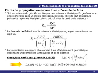 3. Modélisation de la propagation des ondes EM

Pertes de propagation en espace libre – Formule de Friis
 Soit un antenne de gain Ge excitée par une puissance électrique Pe générant une
  onde sphérique dans un milieu homogène, isotrope, libre de tout obstacle, la
  puissance rayonnée Prad par celle-ci décroît avec le carré de la distance r :

                                               PeGe
                                        Pray =
                                               4πr 2
 La formule de Friis donne la puissance électrique reçue par une antenne de
  gain Gr.
                                   PeGeGr              PIRE.Gr
                          Pr =               2
                                                 =                     2
                                  d                 4π        
                                  4π                   ×d × f 
                                  λ                 c         
 La transmission en espace libre conduit à un affaiblissement géométrique
  dépendant uniquement de la fréquence et de la distance
                                                                                                2
                                                                                 4π        
  Free space Path Loss (ITU-R P.525-2):                           L0 (d , f ) =     ×d × f 
                                                                                 c         
                   L0 ( dB ) = 32.4 + 20 ⋅ log( d ( km ) ) + 20 ⋅ log( f ( MHz ) )

              Dimensionnement d’interface radio pour réseaux cellulaires - 4e année IR              36
 