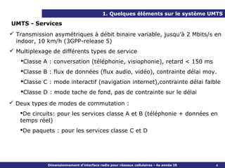 1. Quelques éléments sur le système UMTS

UMTS - Services
 Transmission asymétriques à débit binaire variable, jusqu’à 2 Mbits/s en
  indoor, 10 km/h (3GPP-release 5)
 Multiplexage de différents types de service
   Classe A : conversation (téléphonie, visiophonie), retard < 150 ms
   Classe B : flux de données (flux audio, vidéo), contrainte délai moy.
   Classe C : mode interactif (navigation internet),contrainte délai faible
   Classe D : mode tache de fond, pas de contrainte sur le délai

 Deux types de modes de commutation :
   De circuits: pour les services classe A et B (téléphonie + données en
   temps réel)
   De paquets : pour les services classe C et D




             Dimensionnement d’interface radio pour réseaux cellulaires - 4e année IR   4
 