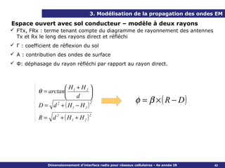 3. Modélisation de la propagation des ondes EM

Espace ouvert avec sol conducteur – modèle à deux rayons
 FTx, FRx : terme tenant compte du diagramme de rayonnement des antennes
  Tx et Rx le long des rayons direct et réfléchi
 Γ : coefficient de réflexion du sol
 A : contribution des ondes de surface
 Φ: déphasage du rayon réfléchi par rapport au rayon direct.



                      H + H2 
           θ = arctan 1          
                                                               φ = β × ( R − D)
                         d       
           D = d 2 + ( H1 − H 2 )
                                  2



           R = d 2 + ( H1 + H 2 )
                                      2




               Dimensionnement d’interface radio pour réseaux cellulaires - 4e année IR   42
 