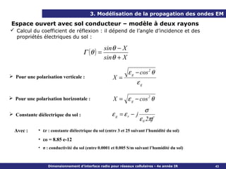 3. Modélisation de la propagation des ondes EM

 Espace ouvert avec sol conducteur – modèle à deux rayons
 Calcul du coefficient de réflexion : il dépend de l’angle d’incidence et des
  propriétés électriques du sol :

                                                 sin θ − X
                                     Γ (θ ) =
                                                 sin θ + X

                                                              ε g − cos 2 θ
 Pour une polarisation verticale :                   X=
                                                                   εg

 Pour une polarisation horizontale :                 X = ε g − cos 2 θ
                                                                        σ
 Constante diélectrique du sol :                    εg = εr − j
                                                                     ε 0 2πf
  Avec :     • εr : constante diélectrique du sol (entre 3 et 25 suivant l’humidité du sol)
             • εo = 8.85 e-12
             • σ : conductivité du sol (entre 0.0001 et 0.005 S/m suivant l’humidité du sol)



                  Dimensionnement d’interface radio pour réseaux cellulaires - 4e année IR     43
 