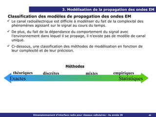 3. Modélisation de la propagation des ondes EM

Classification des modèles de propagation des ondes EM
 Le canal radioélectrique est difficile à modéliser du fait de la complexité des
  phénomènes agissant sur le signal au cours du temps.
 De plus, du fait de la dépendance du comportement du signal avec
  l’environnement dans lequel il se propage, il n’existe pas de modèle de canal
  unique.
 Ci-dessous, une classification des méthodes de modélisation en fonction de
  leur complexité et de leur précision.



                                         Méthodes
   théoriques          discrètes                          mixtes                empiriques
 Exactes                                                                            Statistiques




                Dimensionnement d’interface radio pour réseaux cellulaires - 4e année IR           46
 