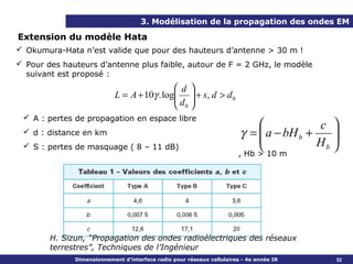 3. Modélisation de la propagation des ondes EM

Extension du modèle Hata
 Okumura-Hata n’est valide que pour des hauteurs d’antenne > 30 m !
 Pour des hauteurs d’antenne plus faible, autour de F = 2 GHz, le modèle
  suivant est proposé :
                                             d 
                            L = A + 10γ . log  + s, d > d 0
                                             d 
                                              0
  A : pertes de propagation en espace libre
                                                                                        c 
  d : distance en km                                                   γ =  a − bH b +
                                                                                           
  S : pertes de masquage ( 8 – 11 dB)                                                  Hb 
                                                                                            
                                                                       , Hb > 10 m




        H. Sizun, “Propagation des ondes radioélectriques des réseaux
        terrestres”, Techniques de l’Ingénieur
              Dimensionnement d’interface radio pour réseaux cellulaires - 4e année IR      52
 