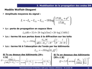3. Modélisation de la propagation des ondes EM

     Modèle Walfish-Ikegami
   Amplitude moyenne du signal :

                                                             17 H Tx + d 2 
                              L = − L0 − LE1 − LE 2 − 18 log
                                                             17 H          
                                                                            
                                                                     Tx    
   L0 : perte de propagation en espace libre

                                L0 ( dB ) = 32.4 + 20 ⋅ log( d ( km ) ) + 20 ⋅ log( f ( MHz ) )
   LE1 : terme lié aux pertes dues à la diffraction sur les toits
                                                         GRx (θ )        1  
                                                                                2
                                                                      1
                                  LE 1 = −10 log                    × −       
                                                  πβ ( b − H ) + W  θ 2π + θ  
                                                                 2 2
                                                            Rx                   
   LE2 : terme lié à l’absorption de l’onde par les bâtiments

                                                  LE 2 = −10 log GTx Q 2(        )
   Si Tx au dessus des bâtiments (HTx                                          Si Tx en dessous des bâtiments
   < b)    s                                                                 (HTx < b)
                                                                                                          0.9
                                    1                      1                                           H Tx  s 
                                                                                              arctan
Q=    1000 d − s                                −                         
                                   ( b − H Tx              ( b − H Tx           Q = 2.35                  
   2πβ ( b − H Rx ) + s 2  arctan
                                                                                                      1000 d  λ 
                   2
                                               2π + arctan            
                                       s                       s                                           
                            Dimensionnement d’interface radio pour réseaux cellulaires - 4e année IR              54
 