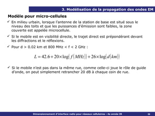 3. Modélisation de la propagation des ondes EM

Modèle pour micro-cellules
 En milieu urbain, lorsque l’antenne de la station de base est situé sous le
  niveau des toits et que les puissances d’émission sont faibles, la zone
  couverte est appelée microcellule.
 Si le mobile est en visibilité directe, le trajet direct est prépondérant devant
  les diffractions et le réflexions.
 Pour d > 0.02 km et 800 MHz < f < 2 GHz :

                L = 42.6 + 20 × log( f ( MHz ) ) + 26 × log( d ( km ) )

 Si le mobile n’est pas dans la même rue, comme celle-ci joue le rôle de guide
  d’onde, on peut simplement retrancher 20 dB à chaque coin de rue.




               Dimensionnement d’interface radio pour réseaux cellulaires - 4e année IR   56
 