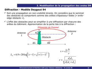 3. Modélisation de la propagation des ondes EM

Diffraction - Modèle Deygout 94
 Soit une propagation en non-visibilité directe. On considère que le sommet
  des obstacles se comportent comme des arêtes d’épaisseur faible (« knife-
  edge obstacle »).
 L’effet des obstacles peut se simplifier à une diffraction par chacune des
  arêtes du bâtiment. Approximation de la perte liée à la diffraction :
                                         Ellipsoïde de Fresnel

                                           r                                     Antenne
             Antenne                 h                                              2
                1
                                               Obstacle

                                 d1                  d2

                                                                                  h
                                                                       v= 2
      Ld = 6.9 + 20 log ( v − 1) + 1 + ( v − 1) 
                       
                                                2
                                                  
                                                                                  r
                                                 
                                                                                  d1d 2
                                                                     r=
                                                                              λ ( d1 + d 2 )
                Dimensionnement d’interface radio pour réseaux cellulaires - 4e année IR       58
 