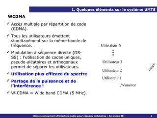 1. Quelques éléments sur le système UMTS

WCDMA
 Accès multiple par répartition de code
  (CDMA).
 Tous les utilisateurs émettent
  simultanément sur la même bande de
  fréquence.                                                      Utilisateur N




                                                                       …
 Modulation à séquence directe (DS-
  SS) : l’utilisation de codes uniques,
  pseudo-aléatoires et orthogonaux                                  Utilisateur 3




                                                                                                  ps
  permet de séparer les utilisateurs.




                                                                                              t em
                                                                    Utilisateur 2
 Utilisation plus efficace du spectre
                                                                   Utilisateur 1
 Partage de la puissance et de
  l’interférence !                                                                fréquence
 W-CDMA = Wide band CDMA (5 MHz).




             Dimensionnement d’interface radio pour réseaux cellulaires - 4e année IR            6
 