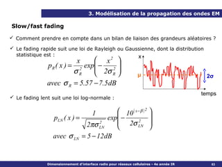 3. Modélisation de la propagation des ondes EM

Slow/fast fading

 Comment prendre en compte dans un bilan de liaison des grandeurs aléatoires ?

 Le fading rapide suit une loi de Rayleigh ou Gaussienne, dont la distribution
  statistique est :                                x
                           x     x2 
               p R ( x ) = 2 exp −
                                 2σ 2 
                          σR         R                          μ                        2σ
               avec σ R = 5.57 − 7.5 dB
                                                                                          temps
 Le fading lent suit une loi log-normale :


                                1        10 ( x − β ) 2 
                  pLN ( x ) =        exp −              
                              2πσ LN
                                   2     2σ LN 2
                                                        
                  avec σ LN = 5 − 12dB


               Dimensionnement d’interface radio pour réseaux cellulaires - 4e année IR      63
 