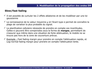 3. Modélisation de la propagation des ondes EM

Slow/fast fading

 Il est possible de cumuler les 2 effets aléatoires et de les modéliser par une loi
  gaussienne
 La connaissance de la valeur moyenne μ et l’écart type σ permet de connaître la
  plage de variation la plus probable du signal.
 La planification cellulaire nécessite de prendre en compte ces incertitudes.
  Celles-ci peuvent être compensées sous la forme de marges, permettant de
  s’assurer que même dans une situation de forte atténuation, le mobile ne se
  trouve pas hors de la zone de couverture prévue.
 Exemple : Fast fading margin pour prendre en compte l’atténuation rapide, et
  Log-normal fading margin pour prendre en compte l’atténuation lente.




               Dimensionnement d’interface radio pour réseaux cellulaires - 4e année IR   64
 