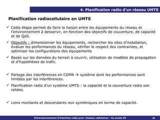 4. Planification radio d’un réseau UMTS

 Planification radiocellulaire en UMTS

 Cette étape permet de faire la liaison entre les équipements du réseau et
  l’environnement à desservir, en fonction des objectifs de couverture, de capacité
  et de QoS.
 Objectifs : dimensionner les équipements, rechercher les sites d’installation,
  évaluer les performances du réseau, vérifier le respect des contraintes, et
  optimiser les configurations des équipements
 Basée sur les données du terrain à couvrir, utilisation de modèles de propagation
  et d’hypothèses de trafic.


 Partage des interférences en CDMA  système dont les performances sont
  limitées par les interférences.
 Planification radio d’un système UMTS : la capacité et la couverture radio son
  reliées.


 Liens montants et descendants non symétriques en terme de capacité.



               Dimensionnement d’interface radio pour réseaux cellulaires - 4e année IR   66
 