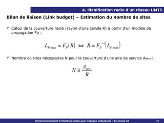4. Planification radio d’un réseau UMTS

Bilan de liaison (Link budget) – Estimation du nombre de sites

 Calcul de la couverture radio (rayon d’une cellule R) à partir d’un modèle de
  propagation Fp :


                      LP max = FP ( R ) ⇔ R = FP
                                                                  −1
                                                                       (L
                                                                        P max   )
 Nombre de sites nécessaires N pour la couverture d’une aire de service Aserv:

                                                   Aserv
                                           N≥
                                                    R




               Dimensionnement d’interface radio pour réseaux cellulaires - 4e année IR   72
 